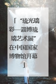 “琉光璃彩—淄博琉璃艺术展”在中国国家博物馆开幕