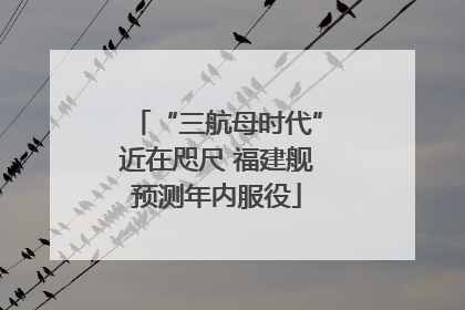 “三航母时代”近在咫尺 福建舰预测年内服役