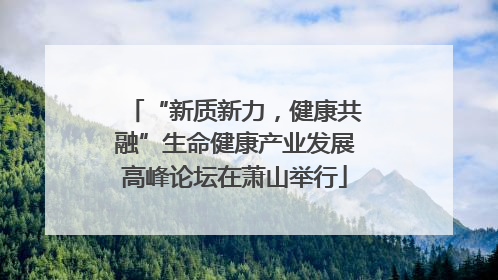 “新质新力，健康共融”生命健康产业发展高峰论坛在萧山举行