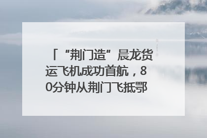 “荆门造”晨龙货运飞机成功首航，80分钟从荆门飞抵鄂州花湖机场