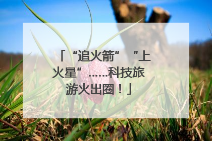 “追火箭”“上火星”……科技旅游火出圈！