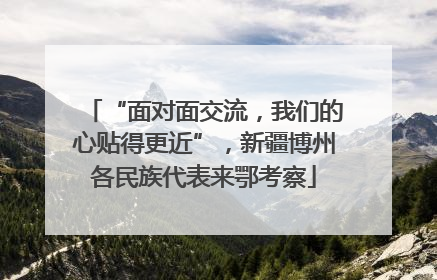 “面对面交流，我们的心贴得更近”，新疆博州各民族代表来鄂考察