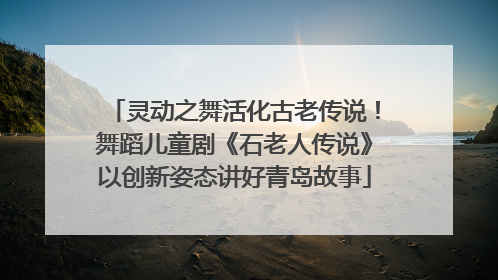 灵动之舞活化古老传说！舞蹈儿童剧《石老人传说》以创新姿态讲好青岛故事