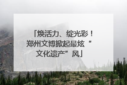 焕活力、绽光彩！郑州文博掀起最炫“文化遗产”风