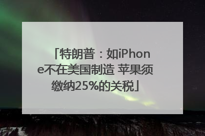 特朗普：如iPhone不在美国制造 苹果须缴纳25%的关税