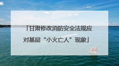 甘肃修改消防安全法规应对基层“小火亡人”现象