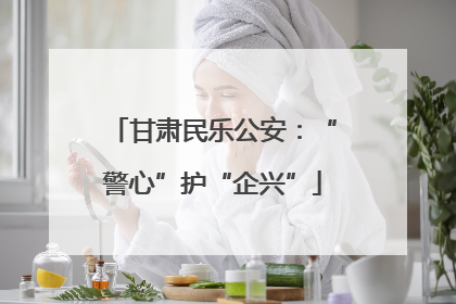 甘肃民乐公安：“警心”护“企兴”