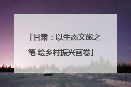 甘肃：以生态文旅之笔 绘乡村振兴画卷