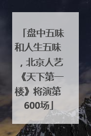 盘中五味和人生五味，北京人艺《天下第一楼》将演第600场