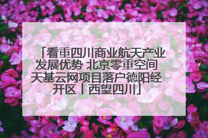 看重四川商业航天产业发展优势 北京零重空间天基云网项目落户德阳经开区丨西望四川