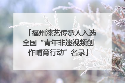 福州漆艺传承人入选全国“青年非遗视频创作哺育行动”名录