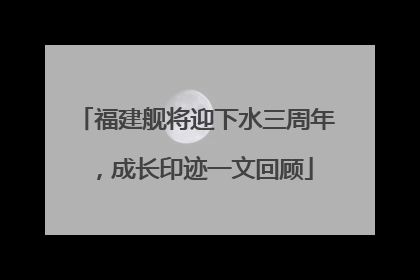 福建舰将迎下水三周年，成长印迹一文回顾
