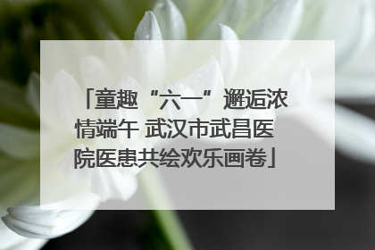 童趣“六一”邂逅浓情端午 武汉市武昌医院医患共绘欢乐画卷