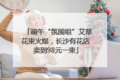 端午“氛围组”艾草花束火爆，长沙有花店卖到98元一束