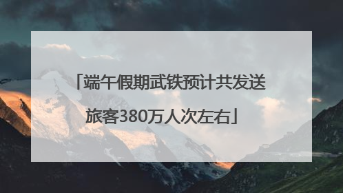 端午假期武铁预计共发送旅客380万人次左右