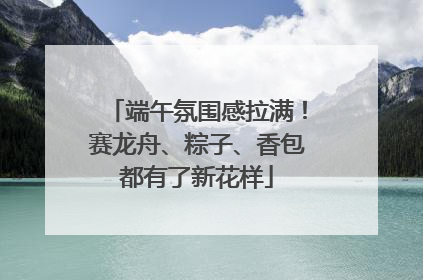 端午氛围感拉满！赛龙舟、粽子、香包都有了新花样