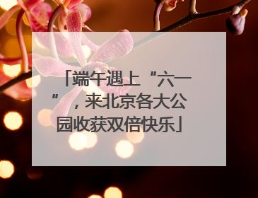 端午遇上“六一”，来北京各大公园收获双倍快乐
