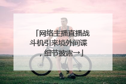 网络主播直播战斗机引来境外间谍，细节披露→