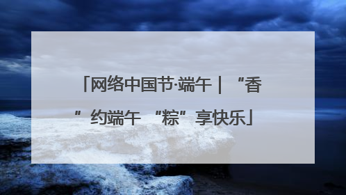 网络中国节·端午｜“香”约端午 “粽”享快乐