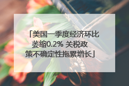 美国一季度经济环比萎缩0.2% 关税政策不确定性拖累增长