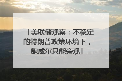 美联储观察：不稳定的特朗普政策环境下，鲍威尔只能旁观