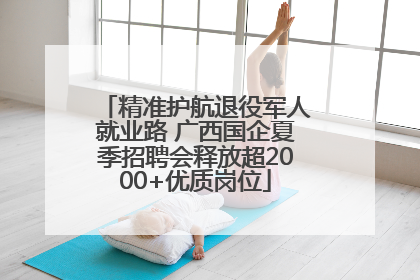 精准护航退役军人就业路 广西国企夏季招聘会释放超2000+优质岗位