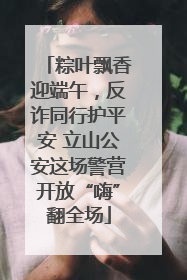 粽叶飘香迎端午，反诈同行护平安 立山公安这场警营开放“嗨”翻全场