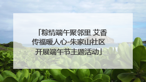 粽情端午聚邻里 艾香传福暖人心-朱家山社区开展端午节主题活动