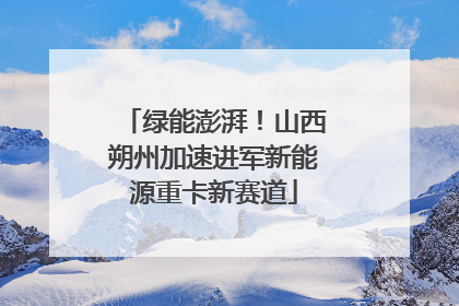 绿能澎湃！山西朔州加速进军新能源重卡新赛道
