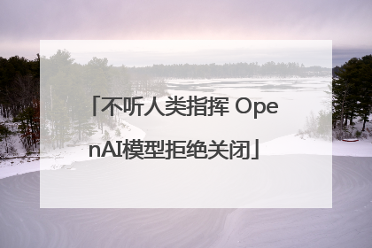 不听人类指挥 OpenAI模型拒绝关闭