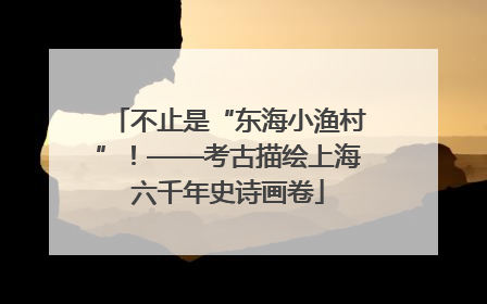 不止是“东海小渔村”！——考古描绘上海六千年史诗画卷