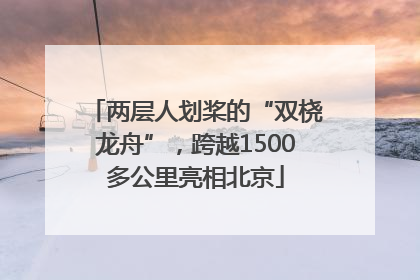 两层人划桨的“双桡龙舟”，跨越1500多公里亮相北京