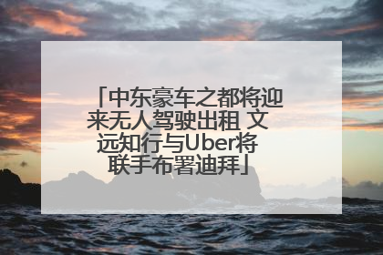 中东豪车之都将迎来无人驾驶出租 文远知行与Uber将联手布署迪拜