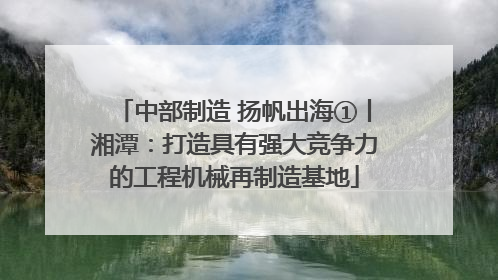 中部制造 扬帆出海①丨湘潭：打造具有强大竞争力的工程机械再制造基地