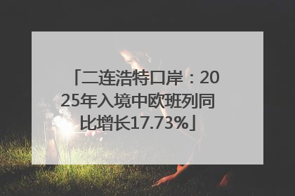 二连浩特口岸：2025年入境中欧班列同比增长17.73%