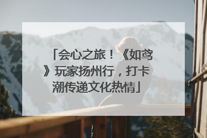 会心之旅！《如鸢》玩家扬州行，打卡潮传递文化热情