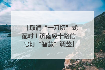取消“一刀切”式配时！济南经十路信号灯“智慧”调整