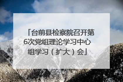 台前县检察院召开第6次党组理论学习中心组学习（扩大）会