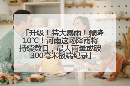 升级！特大暴雨！骤降10℃！河南这场降雨将持续数日，最大雨量或破300毫米极端纪录