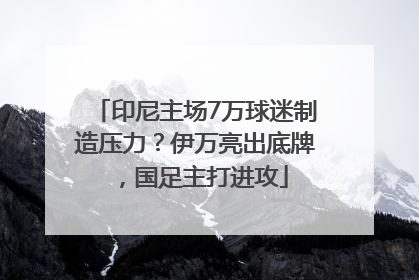 印尼主场7万球迷制造压力？伊万亮出底牌，国足主打进攻