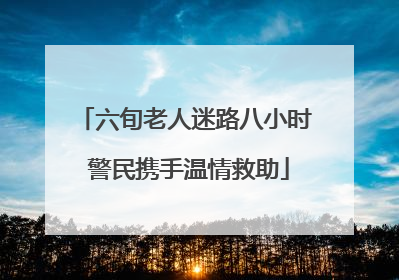 六旬老人迷路八小时 警民携手温情救助