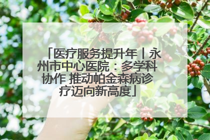 医疗服务提升年丨永州市中心医院：多学科协作 推动帕金森病诊疗迈向新高度