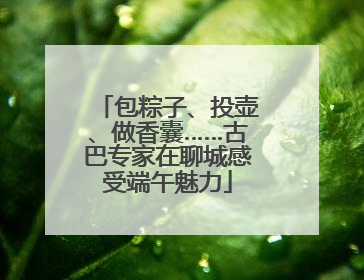 包粽子、投壶、做香囊……古巴专家在聊城感受端午魅力