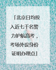 北京日均投入近七千名警力护航高考，考场外设身份证明办理点