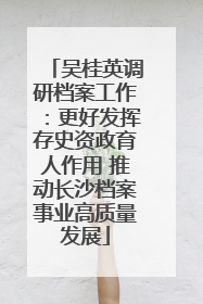 吴桂英调研档案工作：更好发挥存史资政育人作用 推动长沙档案事业高质量发展