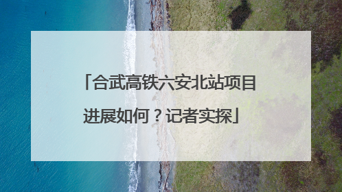 合武高铁六安北站项目进展如何？记者实探