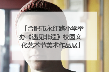 合肥市永红路小学举办《遇见非遗》校园文化艺术节美术作品展