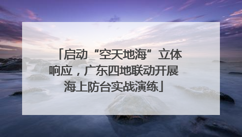 启动“空天地海”立体响应，广东四地联动开展海上防台实战演练