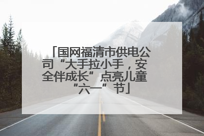 国网福清市供电公司“大手拉小手，安全伴成长”点亮儿童“六一”节