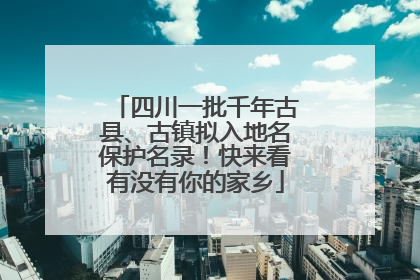 四川一批千年古县、古镇拟入地名保护名录！快来看有没有你的家乡